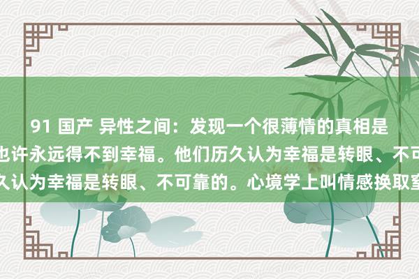 91 国产 异性之间：发现一个很薄情的真相是，寰宇上有一种东谈主也许永远得不到幸福。他们历久认为幸福是转眼、不可靠的。心境学上叫情感换取窒碍