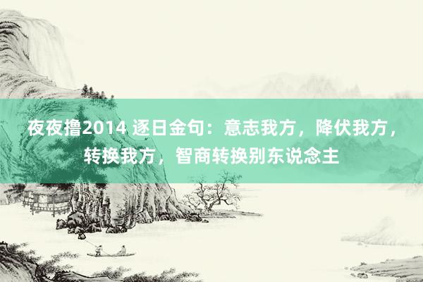 夜夜撸2014 逐日金句：意志我方，降伏我方，转换我方，智商转换别东说念主