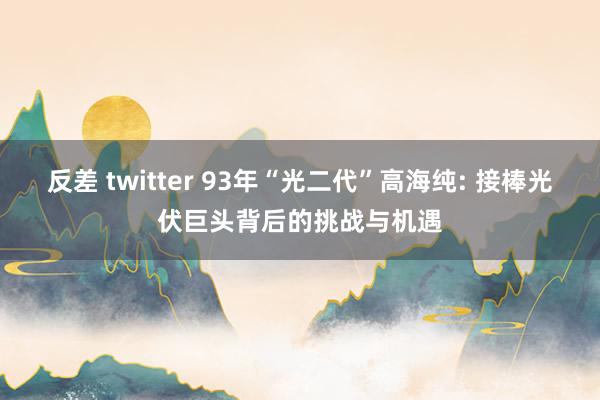 反差 twitter 93年“光二代”高海纯: 接棒光伏巨头背后的挑战与机遇