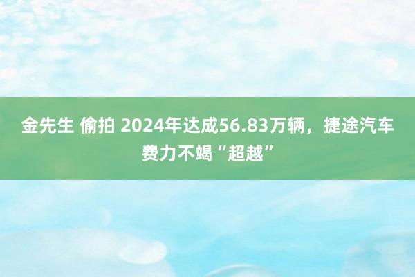 金先生 偷拍 2024年达成56.83万辆，捷途汽车费力不竭“超越”