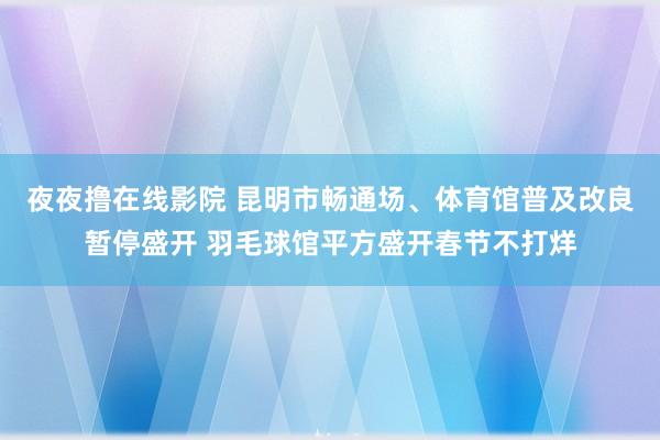 夜夜撸在线影院 昆明市畅通场、体育馆普及改良暂停盛开 羽毛球馆平方盛开春节不打烊