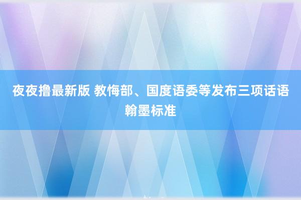 夜夜撸最新版 教悔部、国度语委等发布三项话语翰墨标准