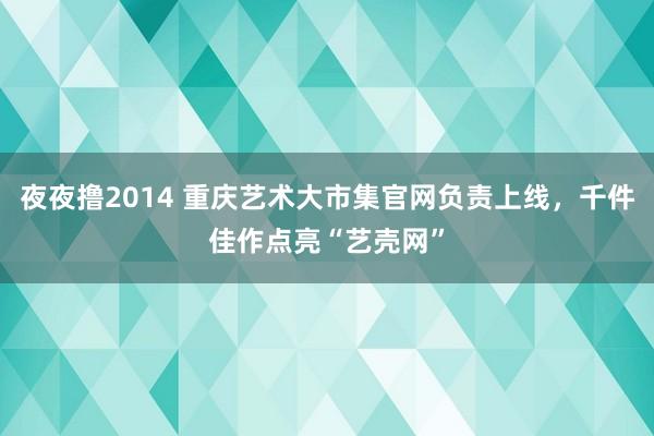 夜夜撸2014 重庆艺术大市集官网负责上线，千件佳作点亮“艺壳网”