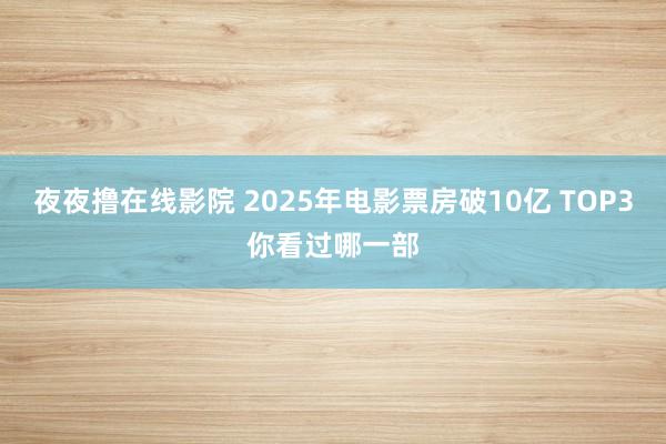 夜夜撸在线影院 2025年电影票房破10亿 TOP3你看过哪一部