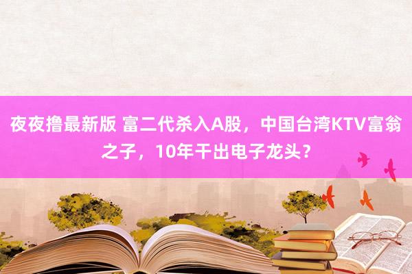 夜夜撸最新版 富二代杀入A股，中国台湾KTV富翁之子，10年干出电子龙头？