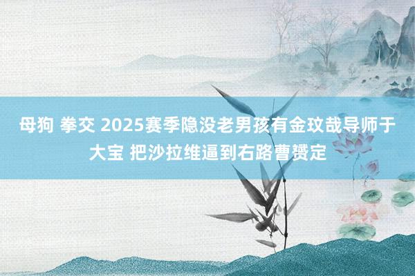 母狗 拳交 2025赛季隐没老男孩有金玟哉导师于大宝 把沙拉维逼到右路曹赟定