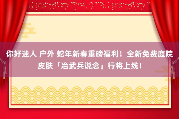 你好迷人 户外 蛇年新春重磅福利！全新免费庭院皮肤「冶武兵说念」行将上线！