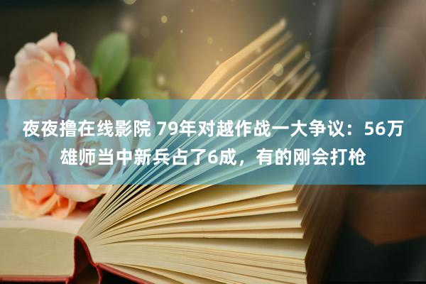 夜夜撸在线影院 79年对越作战一大争议：56万雄师当中新兵占了6成，有的刚会打枪