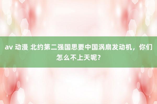 av 动漫 北约第二强国思要中国涡扇发动机，你们怎么不上天呢？