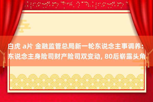 白虎 a片 金融监管总局新一轮东说念主事调养: 东说念主身险司财产险司双变动， 80后崭露头角