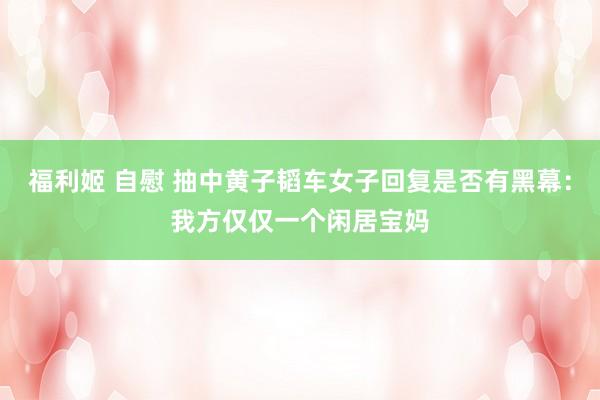 福利姬 自慰 抽中黄子韬车女子回复是否有黑幕：我方仅仅一个闲居宝妈