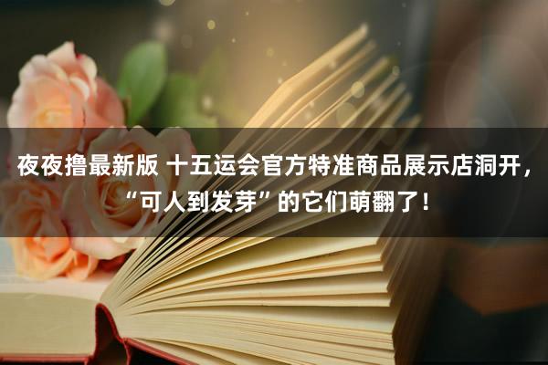 夜夜撸最新版 十五运会官方特准商品展示店洞开，“可人到发芽”的它们萌翻了！