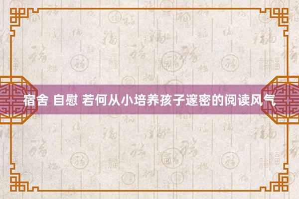 宿舍 自慰 若何从小培养孩子邃密的阅读风气