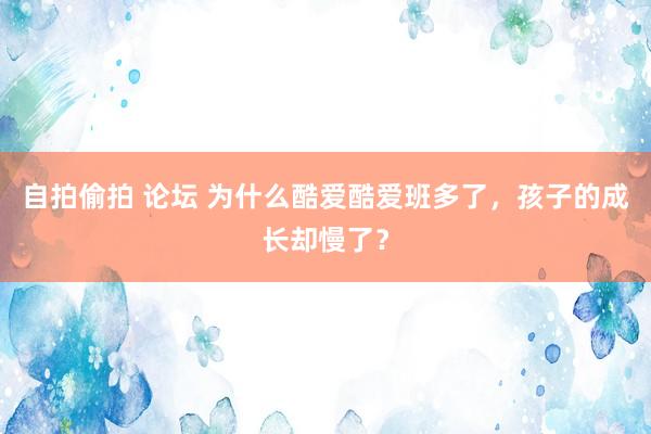 自拍偷拍 论坛 为什么酷爱酷爱班多了，孩子的成长却慢了？