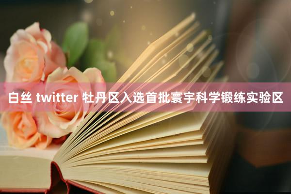 白丝 twitter 牡丹区入选首批寰宇科学锻练实验区