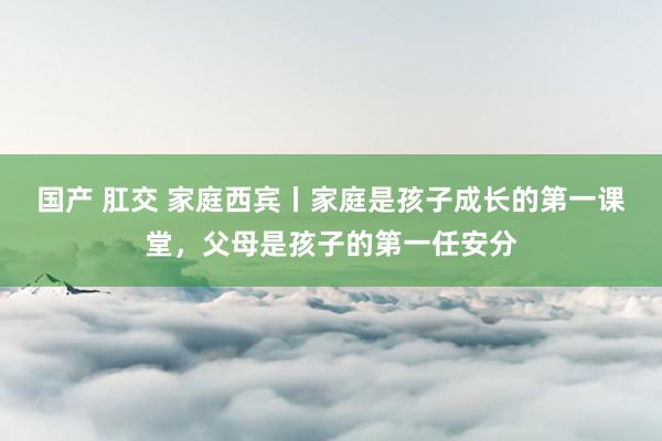 国产 肛交 家庭西宾丨家庭是孩子成长的第一课堂，父母是孩子的第一任安分