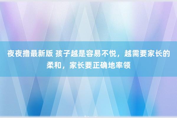 夜夜撸最新版 孩子越是容易不悦，越需要家长的柔和，家长要正确地率领