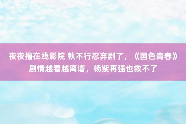 夜夜撸在线影院 孰不行忍弃剧了，《国色青春》剧情越看越离谱，杨紫再强也救不了