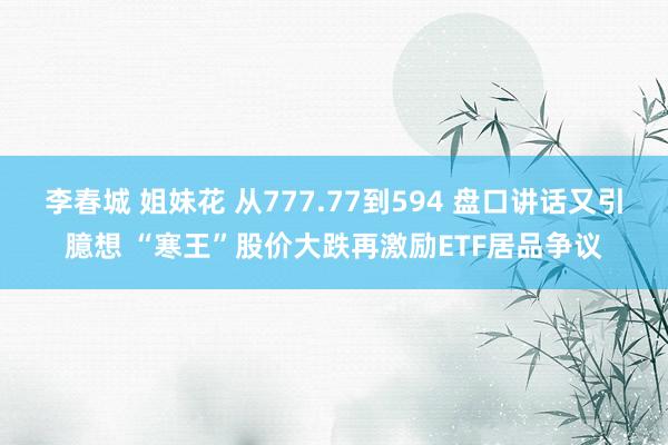 李春城 姐妹花 从777.77到594 盘口讲话又引臆想 “寒王”股价大跌再激励ETF居品争议