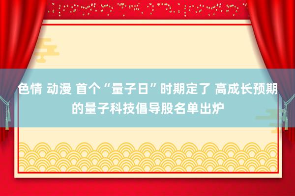 色情 动漫 首个“量子日”时期定了 高成长预期的量子科技倡导股名单出炉