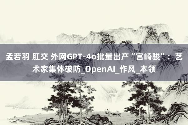孟若羽 肛交 外网GPT-4o批量出产“宫崎骏”：艺术家集体破防_OpenAI_作风_本领