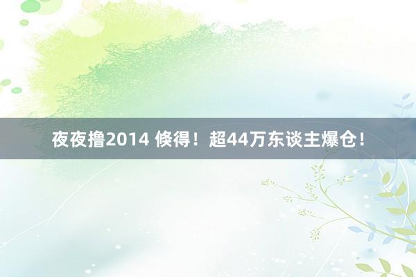 夜夜撸2014 倏得！超44万东谈主爆仓！