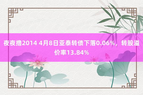 夜夜撸2014 4月8日亚泰转债下落0.06%，转股溢价率13.84%