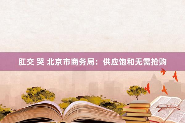 肛交 哭 北京市商务局：供应饱和无需抢购