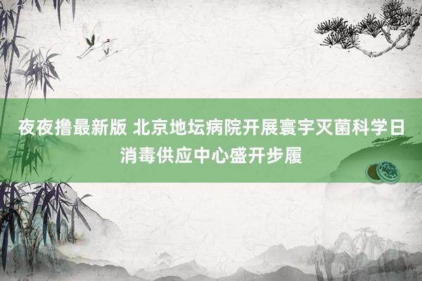 夜夜撸最新版 北京地坛病院开展寰宇灭菌科学日消毒供应中心盛开步履